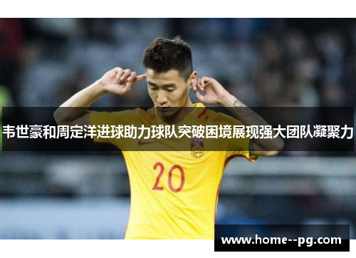 韦世豪和周定洋进球助力球队突破困境展现强大团队凝聚力