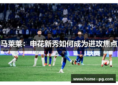 马莱莱：申花新秀如何成为进攻焦点