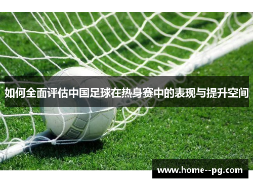 如何全面评估中国足球在热身赛中的表现与提升空间