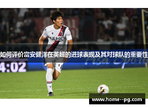 如何评价富安健洋在英超的进球表现及其对球队的重要性 如何评价富安健洋在英超的进球表现及其对球队的重要性