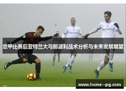 意甲比赛后亚特兰大与那波利战术分析与未来发展展望 意甲比赛后亚特兰大与那波利战术分析与未来发展展望