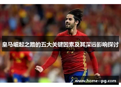 皇马崛起之路的五大关键因素及其深远影响探讨 皇马崛起之路的五大关键因素及其深远影响探讨