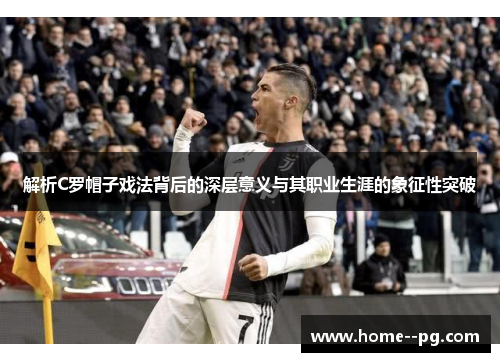 解析C罗帽子戏法背后的深层意义与其职业生涯的象征性突破