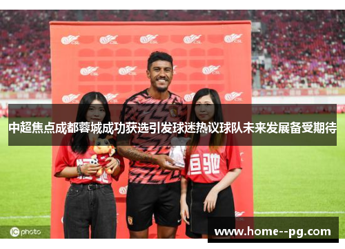 中超焦点成都蓉城成功获选引发球迷热议球队未来发展备受期待 中超焦点成都蓉城成功获选引发球迷热议球队未来发展备受期待
