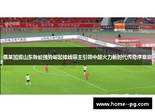 佩莱加盟山东鲁能强势崛起锋线霸主引领中超火力新时代传奇序章启