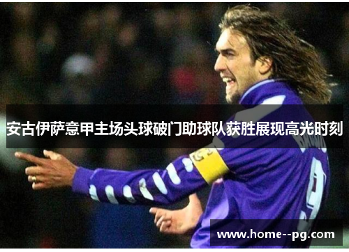 安古伊萨意甲主场头球破门助球队获胜展现高光时刻 安古伊萨意甲主场头球破门助球队获胜展现高光时刻