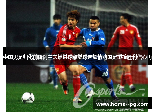 中国男足归化前锋阿兰关键进球点燃球迷热情助国足重拾胜利信心再 中国男足归化前锋阿兰关键进球点燃球迷热情助国足重拾胜利信心再