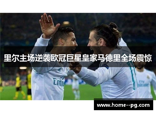 里尔主场逆袭欧冠巨星皇家马德里全场震惊 里尔主场逆袭欧冠巨星皇家马德里全场震惊